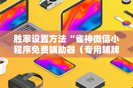 胜率设置方法“雀神微信小程序免费辅助器（专用辅牌神器免安装）