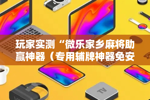 玩家实测“微乐家乡麻将助赢神器（专用辅牌神器免安装）