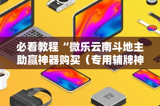 必看教程“微乐云南斗地主助赢神器购买（专用辅牌神器免安装）