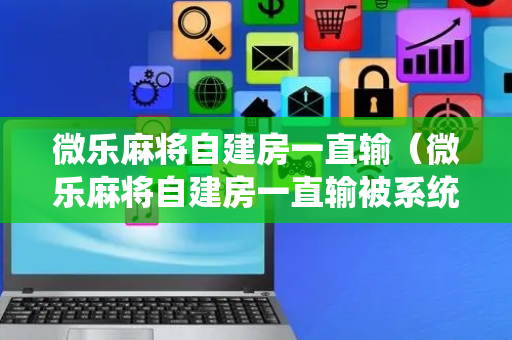 微乐麻将自建房一直输（微乐麻将自建房一直输被系统针对了）