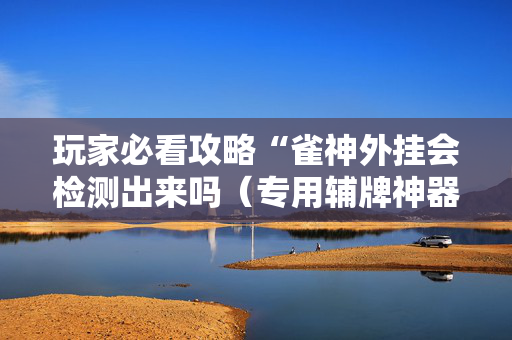玩家必看攻略“雀神外挂会检测出来吗（专用辅牌神器免安装）