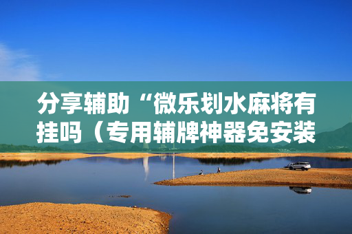 分享辅助“微乐划水麻将有挂吗（专用辅牌神器免安装）