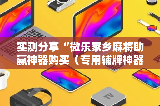 实测分享“微乐家乡麻将助赢神器购买（专用辅牌神器免安装）