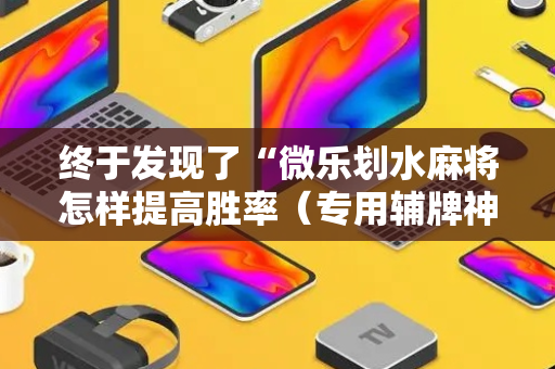 终于发现了“微乐划水麻将怎样提高胜率（专用辅牌神器免安装）