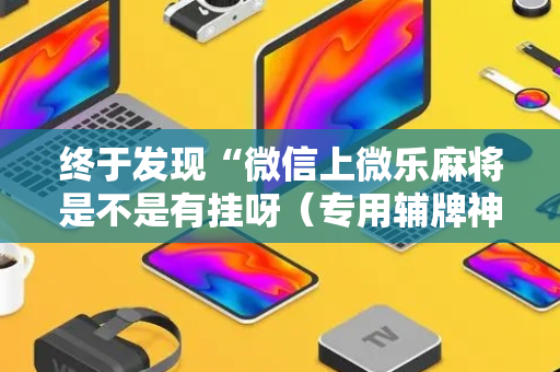 终于发现“微信上微乐麻将是不是有挂呀（专用辅牌神器免安装）