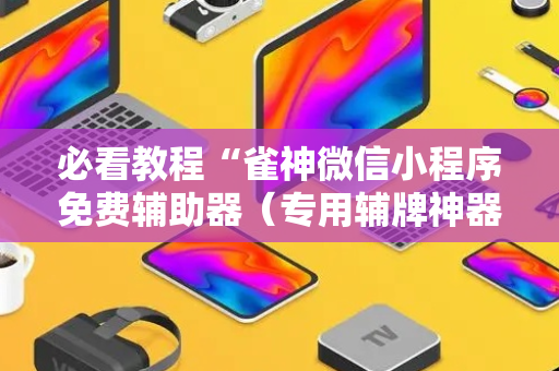 必看教程“雀神微信小程序免费辅助器（专用辅牌神器免安装）