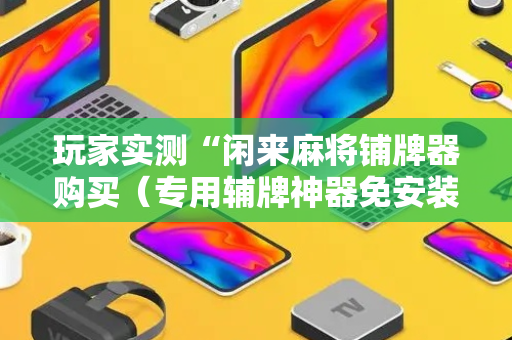 玩家实测“闲来麻将铺牌器购买（专用辅牌神器免安装）