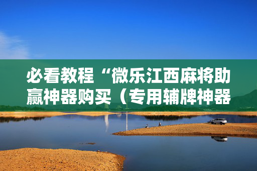 必看教程“微乐江西麻将助赢神器购买（专用辅牌神器免安装）