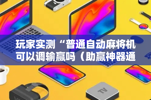 玩家实测“普通自动麻将机可以调输赢吗（助赢神器通用版）