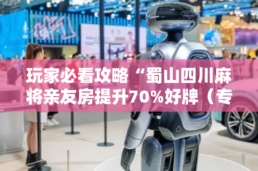 玩家必看攻略“蜀山四川麻将亲友房提升70%好牌（专用辅牌神器免安装）