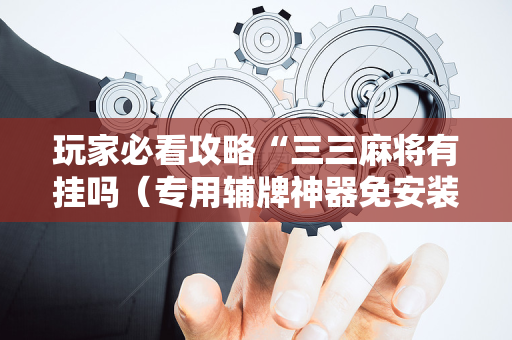 玩家必看攻略“三三麻将有挂吗（专用辅牌神器免安装）