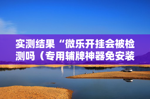 实测结果“微乐开挂会被检测吗（专用辅牌神器免安装）