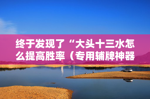 终于发现了“大头十三水怎么提高胜率（专用辅牌神器免安装）