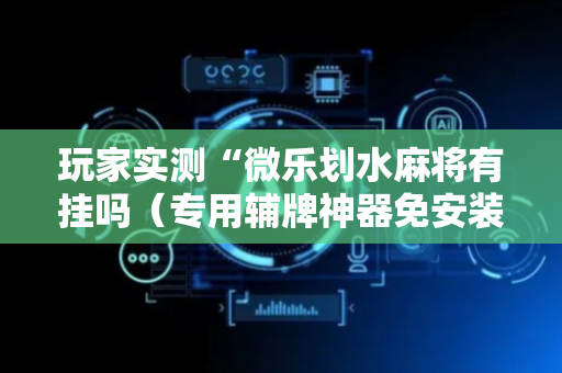 玩家实测“微乐划水麻将有挂吗（专用辅牌神器免安装）