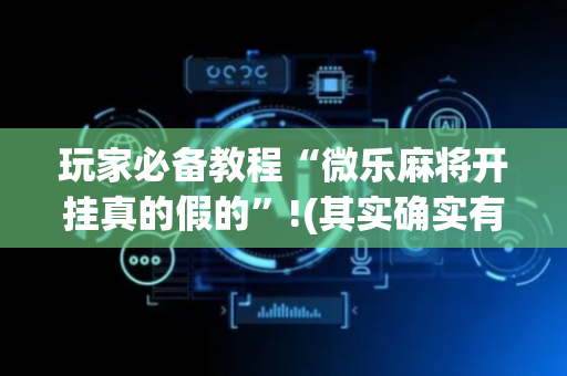 玩家必备教程“微乐麻将开挂真的假的”!(其实确实有挂)-抖音