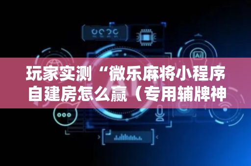 玩家实测“微乐麻将小程序自建房怎么赢（专用辅牌神器免安装）