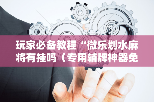 玩家必备教程“微乐划水麻将有挂吗（专用辅牌神器免安装）