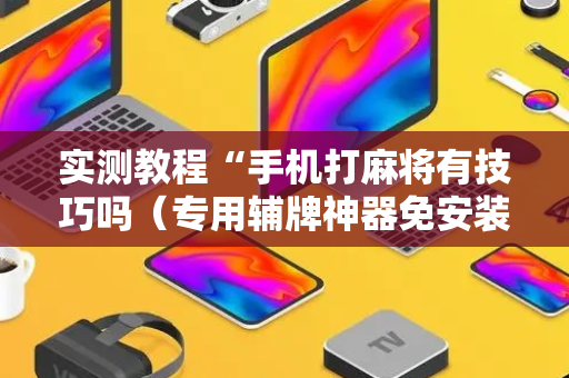 实测教程“手机打麻将有技巧吗（专用辅牌神器免安装）