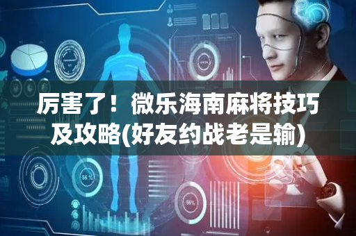 厉害了！微乐海南麻将技巧及攻略(好友约战老是输)