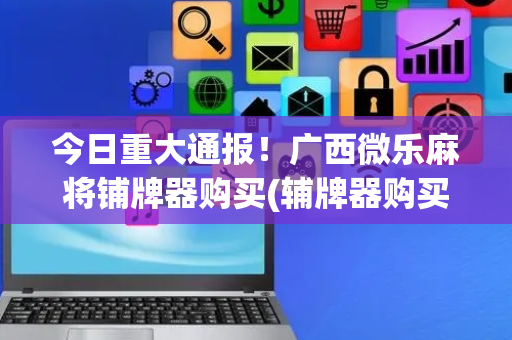 今日重大通报！广西微乐麻将铺牌器购买(辅牌器购买)