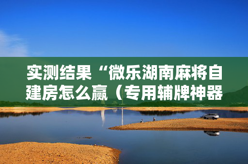 实测结果“微乐湖南麻将自建房怎么赢（专用辅牌神器免安装）