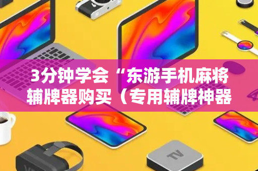 3分钟学会“东游手机麻将辅牌器购买（专用辅牌神器免安装）