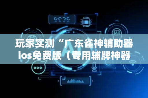 玩家实测“广东雀神辅助器ios免费版（专用辅牌神器免安装）