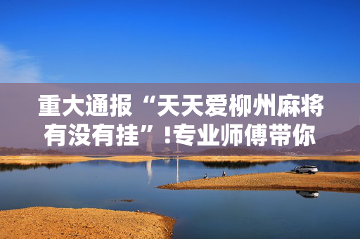 重大通报“天天爱柳州麻将有没有挂”!专业师傅带你一起了解（详细教程）-抖音