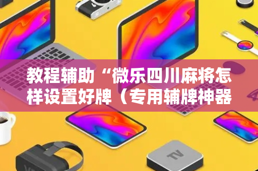 教程辅助“微乐四川麻将怎样设置好牌（专用辅牌神器免安装）