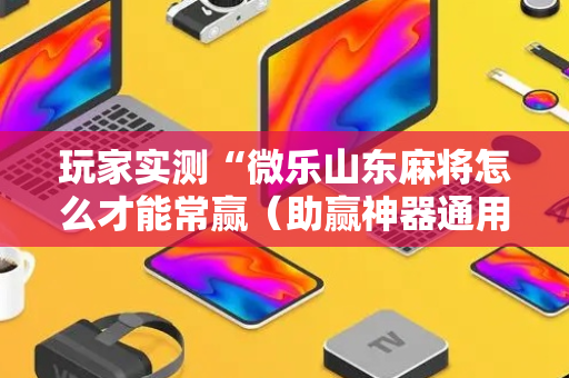 玩家实测“微乐山东麻将怎么才能常赢（助赢神器通用版）