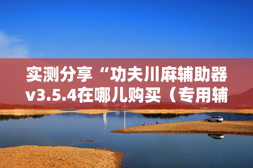 实测分享“功夫川麻辅助器v3.5.4在哪儿购买（专用辅牌神器免安装）