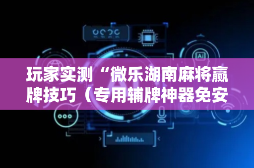 玩家实测“微乐湖南麻将赢牌技巧（专用辅牌神器免安装）