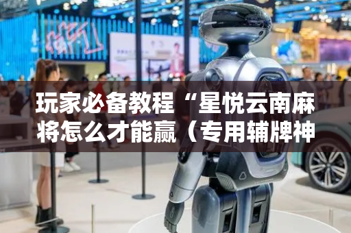 玩家必备教程“星悦云南麻将怎么才能赢（专用辅牌神器免安装）