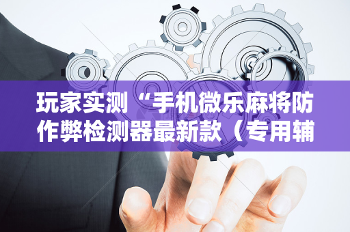 玩家实测“手机微乐麻将防作弊检测器最新款（专用辅牌神器免安装）