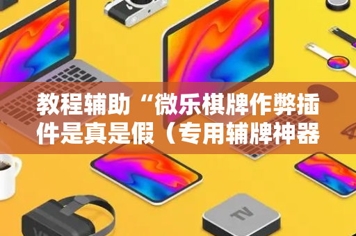 教程辅助“微乐棋牌作弊插件是真是假（专用辅牌神器免安装）