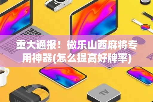 重大通报！微乐山西麻将专用神器(怎么提高好牌率)