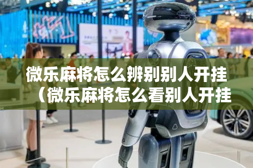 微乐麻将怎么辨别别人开挂（微乐麻将怎么看别人开挂不）