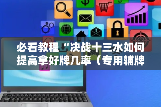 必看教程“决战十三水如何提高拿好牌几率（专用辅牌神器免安装）