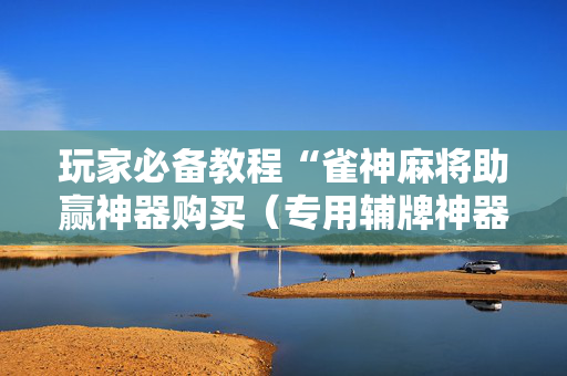 玩家必备教程“雀神麻将助赢神器购买（专用辅牌神器免安装）