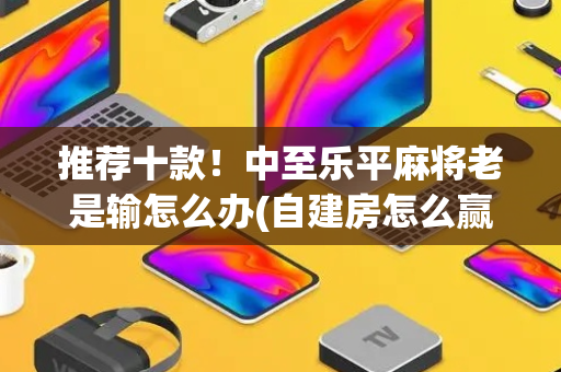推荐十款！中至乐平麻将老是输怎么办(自建房怎么赢)
