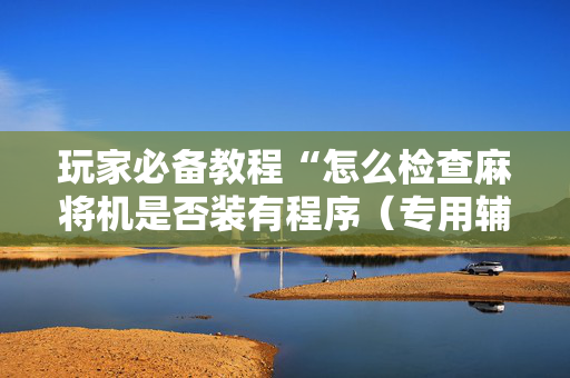 玩家必备教程“怎么检查麻将机是否装有程序（专用辅牌神器免安装）