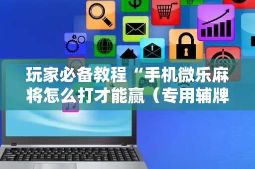 玩家必备教程“手机微乐麻将怎么打才能赢（专用辅牌神器免安装）