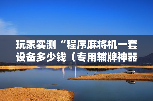 玩家实测“程序麻将机一套设备多少钱（专用辅牌神器免安装）