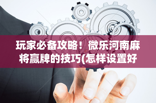 玩家必备攻略！微乐河南麻将赢牌的技巧(怎样设置好牌)