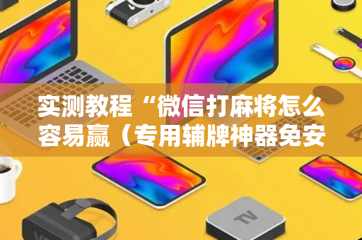实测教程“微信打麻将怎么容易赢（专用辅牌神器免安装）