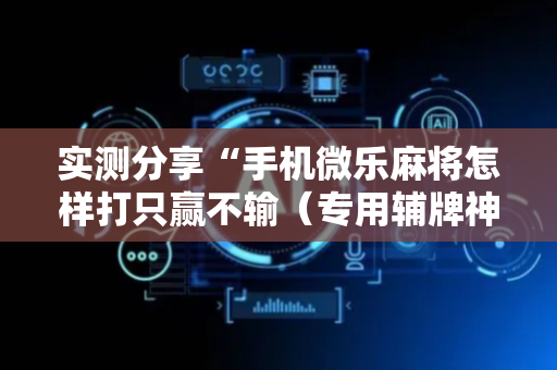 实测分享“手机微乐麻将怎样打只赢不输（专用辅牌神器免安装）
