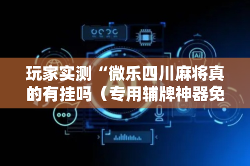 玩家实测“微乐四川麻将真的有挂吗（专用辅牌神器免安装）