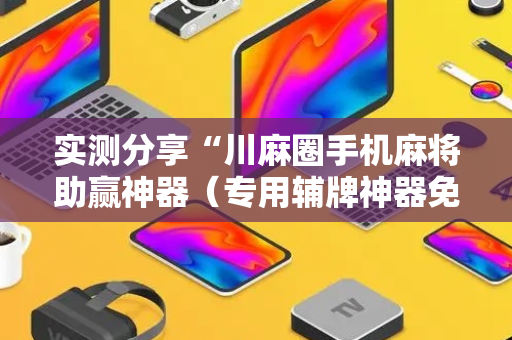 实测分享“川麻圈手机麻将助赢神器（专用辅牌神器免安装）