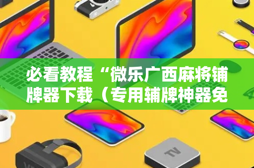 必看教程“微乐广西麻将铺牌器下载（专用辅牌神器免安装）