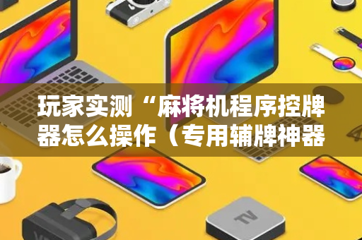 玩家实测“麻将机程序控牌器怎么操作（专用辅牌神器免安装）